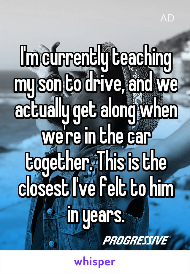 I'm currently teaching my son to drive, and we actually get along when we're in the car together. This is the closest I've felt to him in years.