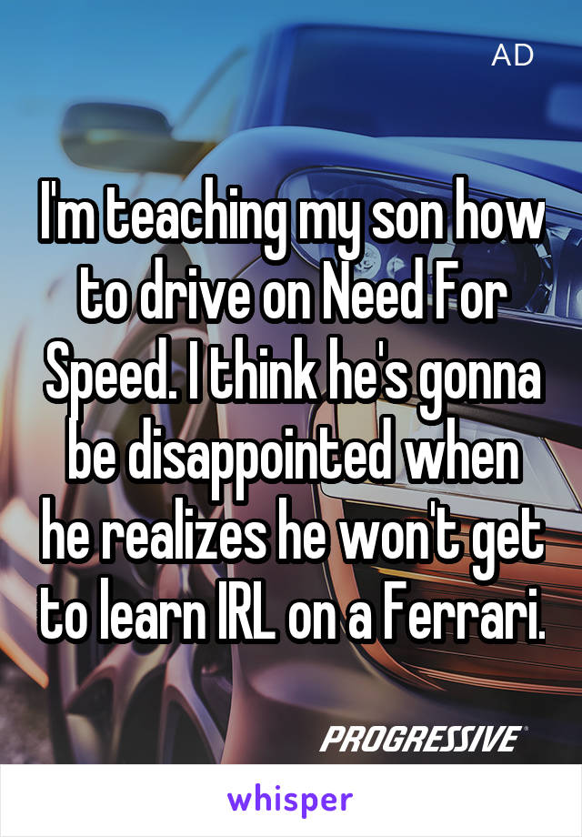 I'm teaching my son how to drive on Need For Speed. I think he's gonna be disappointed when he realizes he won't get to learn IRL on a Ferrari.