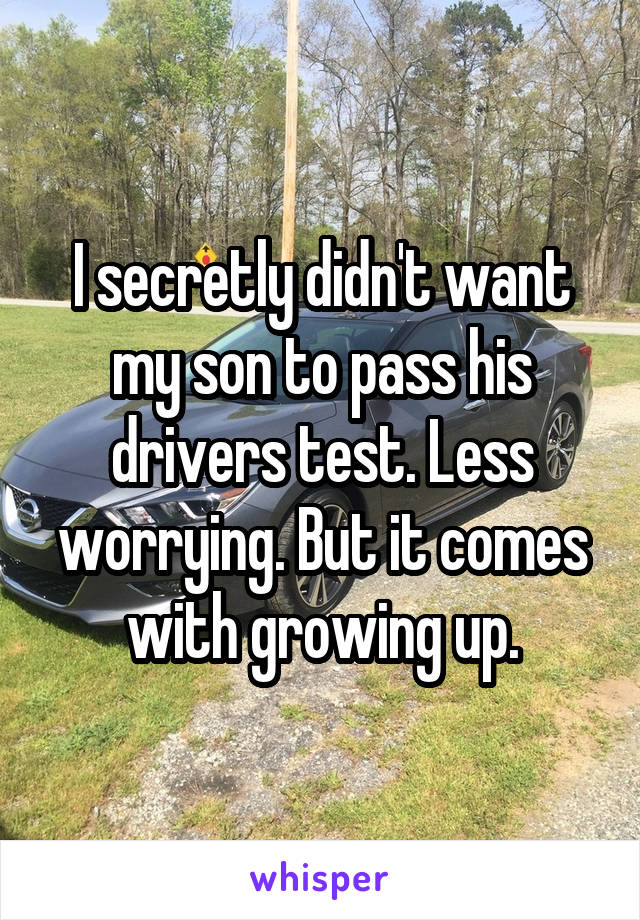 I secretly didn't want my son to pass his drivers test. Less worrying. But it comes with growing up.