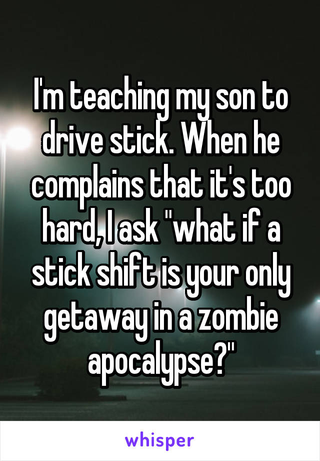 I'm teaching my son to drive stick. When he complains that it's too hard, I ask "what if a stick shift is your only getaway in a zombie apocalypse?"