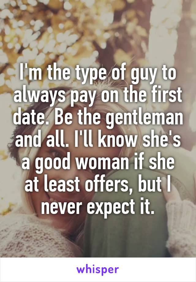I'm the type of guy to always pay on the first date. Be the gentleman and all. I'll know she's a good woman if she at least offers, but I never expect it.