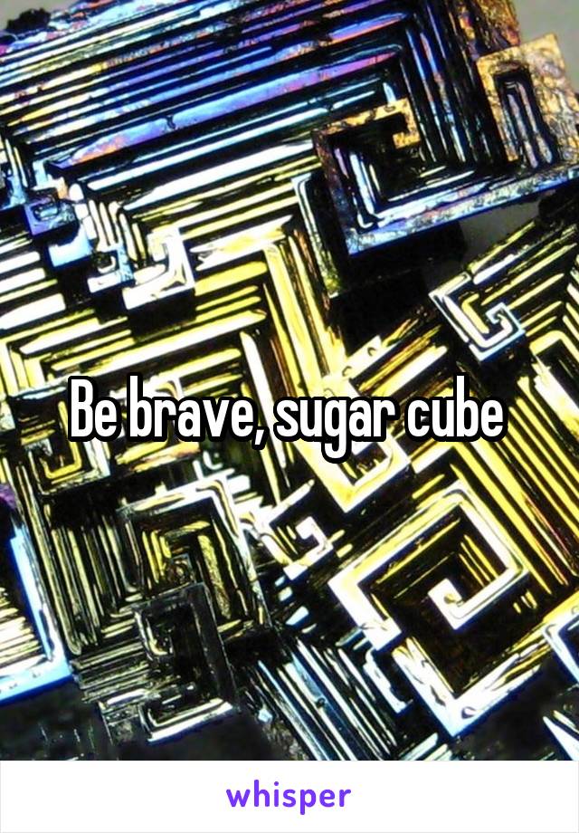 Be brave, sugar cube 