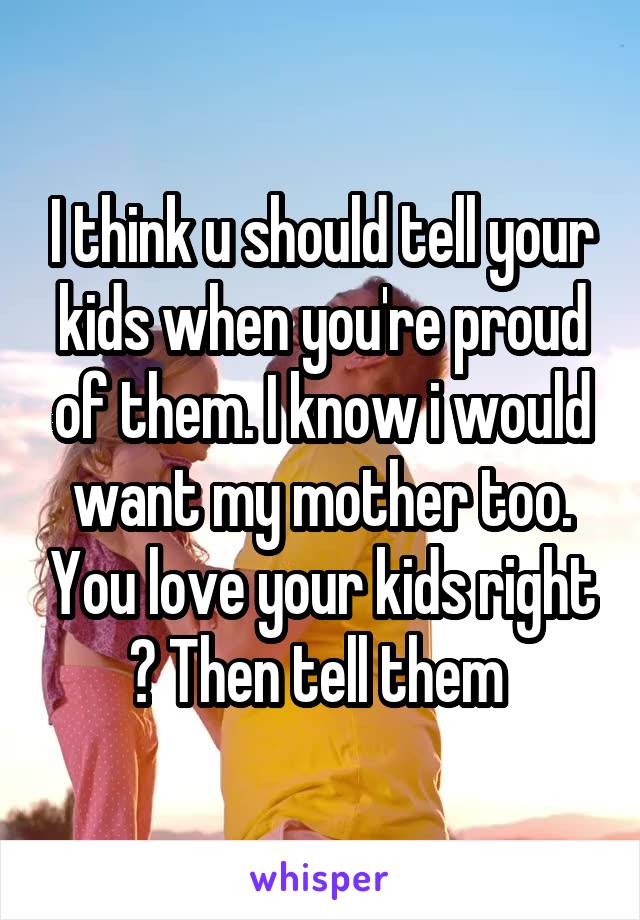 I think u should tell your kids when you're proud of them. I know i would want my mother too. You love your kids right ? Then tell them 
