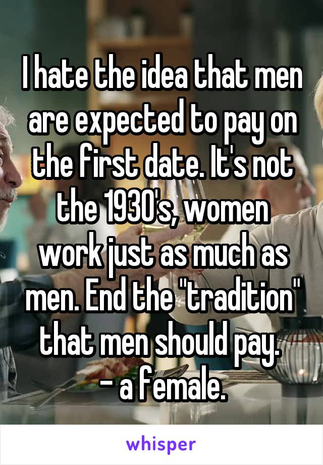 I hate the idea that men are expected to pay on the first date. It's not the 1930's, women work just as much as men. End the "tradition" that men should pay. 
- a female.