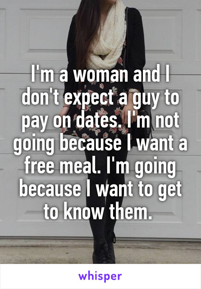 I'm a woman and I don't expect a guy to pay on dates. I'm not going because I want a free meal. I'm going because I want to get to know them. 