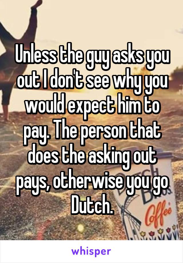 Unless the guy asks you out I don't see why you would expect him to pay. The person that does the asking out pays, otherwise you go Dutch.