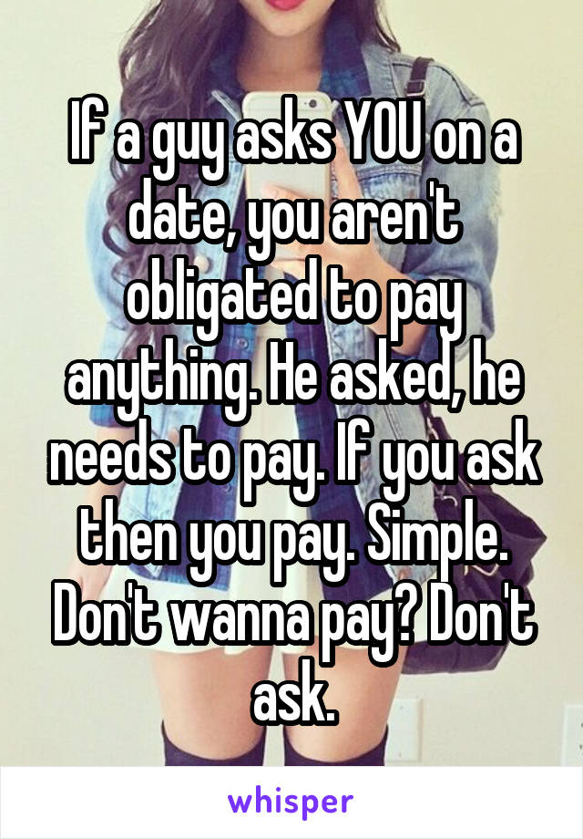 If a guy asks YOU on a date, you aren't obligated to pay anything. He asked, he needs to pay. If you ask then you pay. Simple. Don't wanna pay? Don't ask.