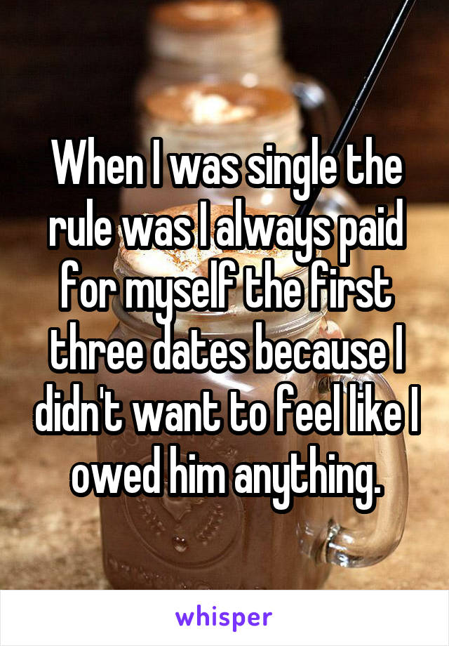 When I was single the rule was I always paid for myself the first three dates because I didn't want to feel like I owed him anything.