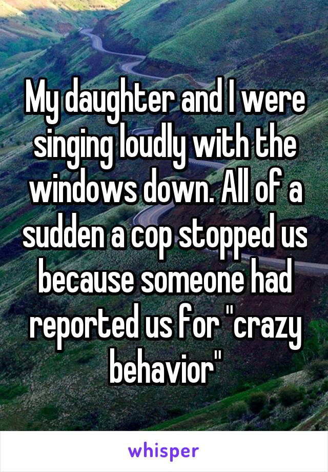 My daughter and I were singing loudly with the windows down. All of a sudden a cop stopped us because someone had reported us for "crazy behavior"