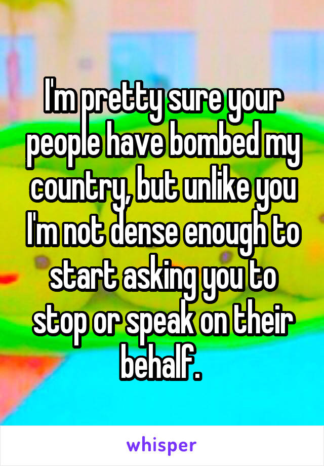 I'm pretty sure your people have bombed my country, but unlike you I'm not dense enough to start asking you to stop or speak on their behalf. 