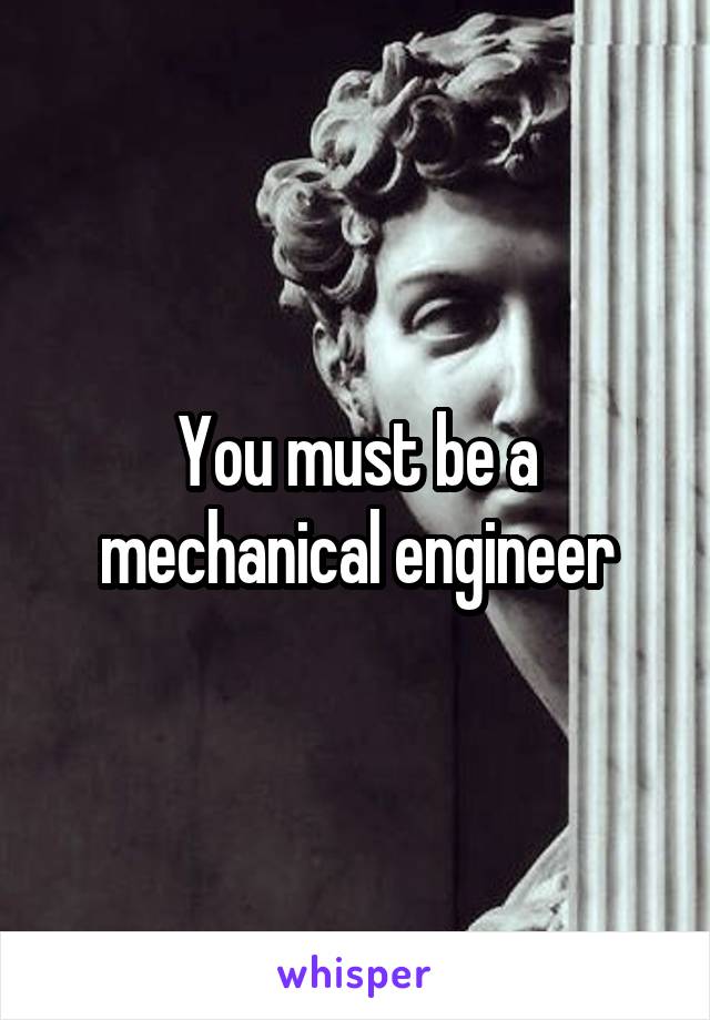 You must be a mechanical engineer