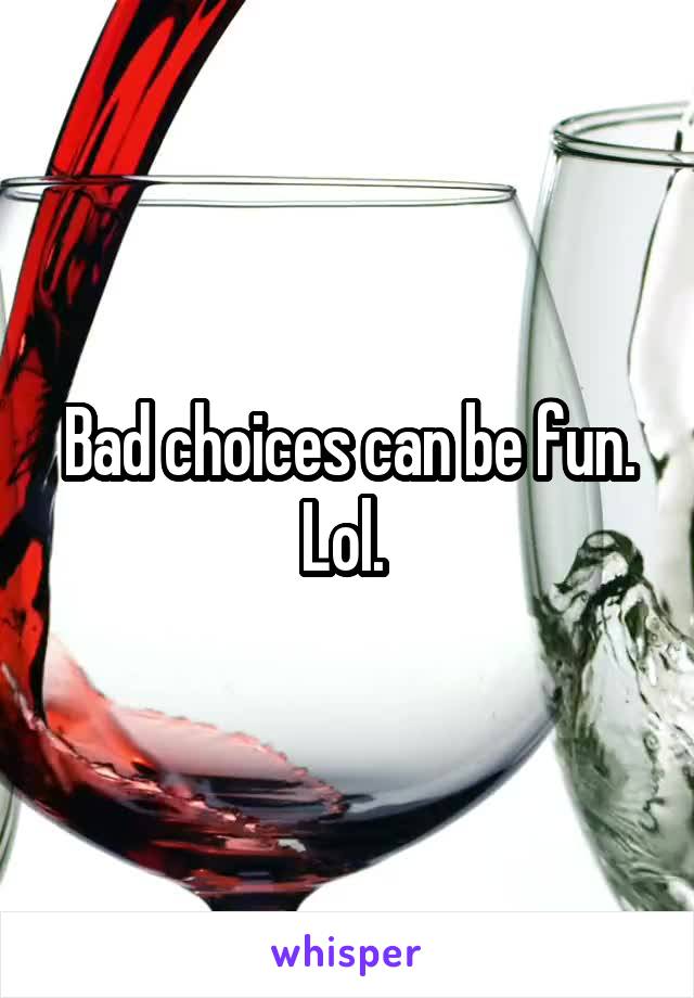 Bad choices can be fun. Lol. 