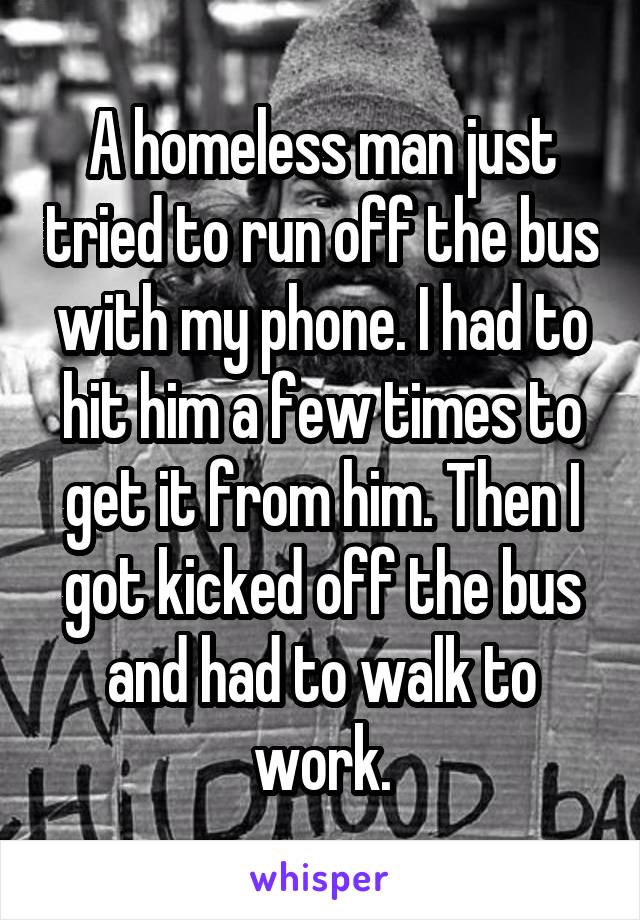 A homeless man just tried to run off the bus with my phone. I had to hit him a few times to get it from him. Then I got kicked off the bus and had to walk to work.