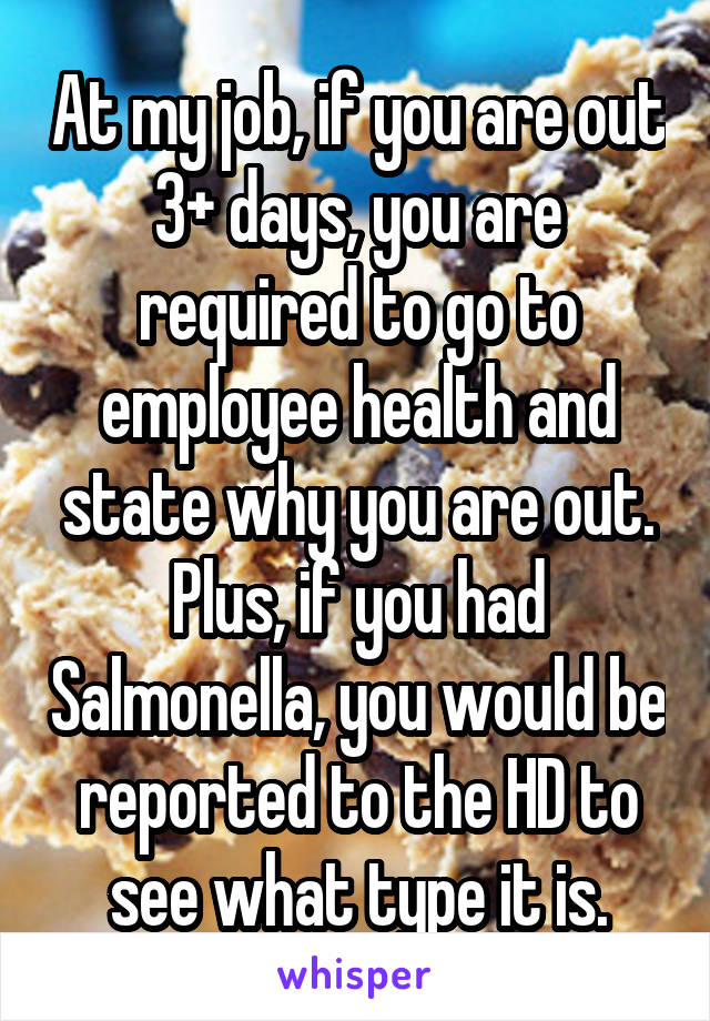 At my job, if you are out 3+ days, you are required to go to employee health and state why you are out. Plus, if you had Salmonella, you would be reported to the HD to see what type it is.