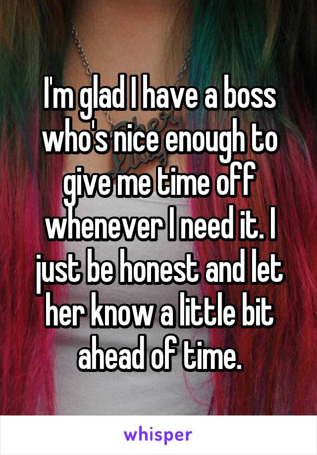 I'm glad I have a boss who's nice enough to give me time off whenever I need it. I just be honest and let her know a little bit ahead of time.