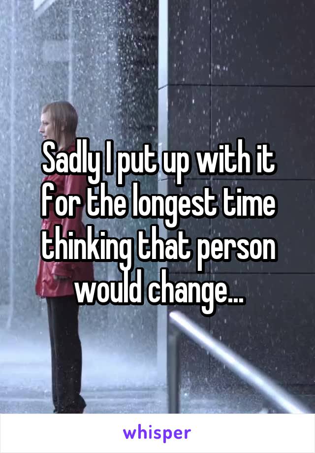 Sadly I put up with it for the longest time thinking that person would change...