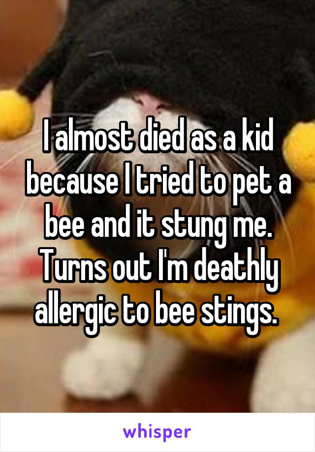 I almost died as a kid because I tried to pet a bee and it stung me. Turns out I'm deathly allergic to bee stings. 