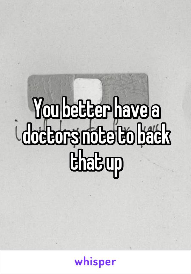 You better have a doctors note to back that up