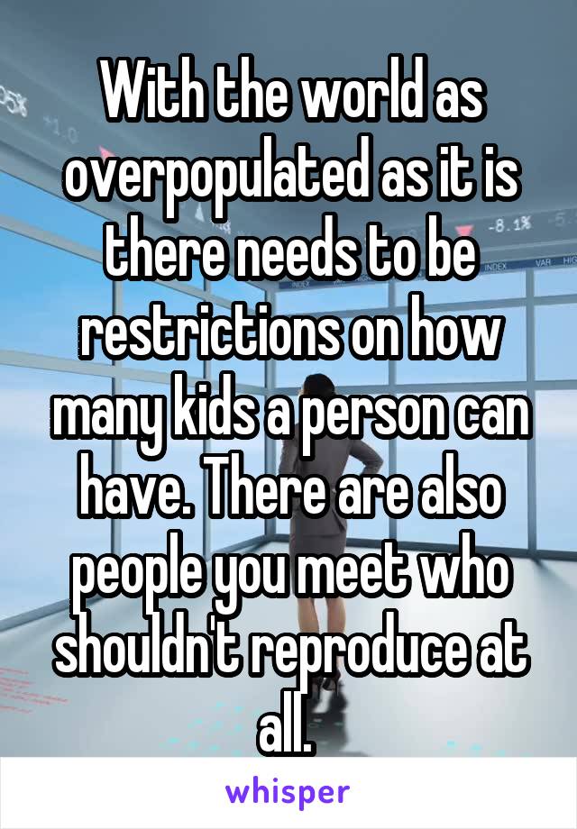 With the world as overpopulated as it is there needs to be restrictions on how many kids a person can have. There are also people you meet who shouldn't reproduce at all. 