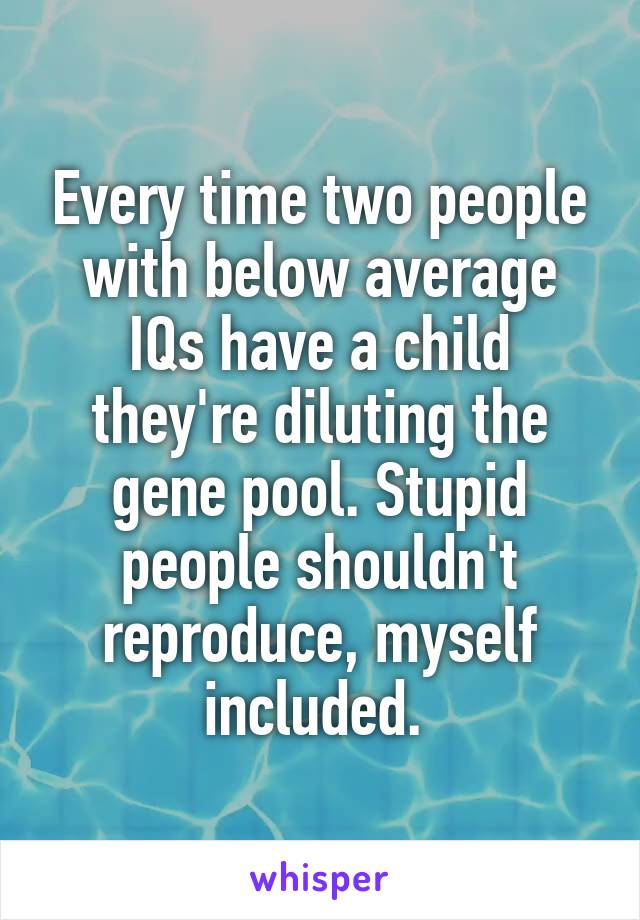 Every time two people with below average IQs have a child they're diluting the gene pool. Stupid people shouldn't reproduce, myself included. 