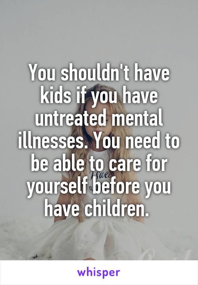 You shouldn't have kids if you have untreated mental illnesses. You need to be able to care for yourself before you have children. 