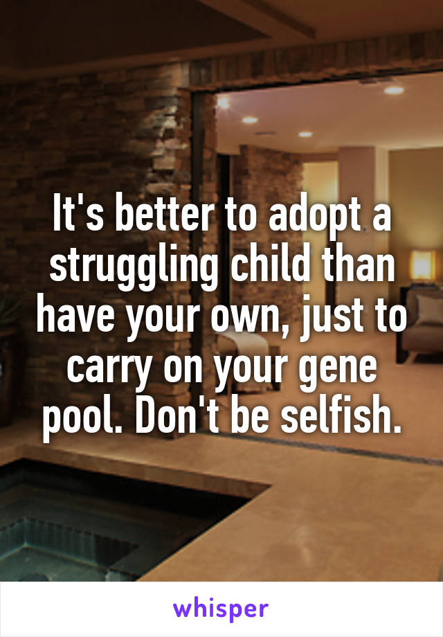 It's better to adopt a struggling child than have your own, just to carry on your gene pool. Don't be selfish.