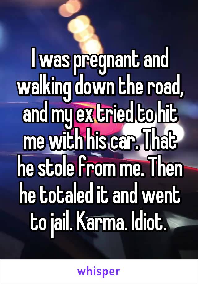 I was pregnant and walking down the road, and my ex tried to hit me with his car. That he stole from me. Then he totaled it and went to jail. Karma. Idiot. 