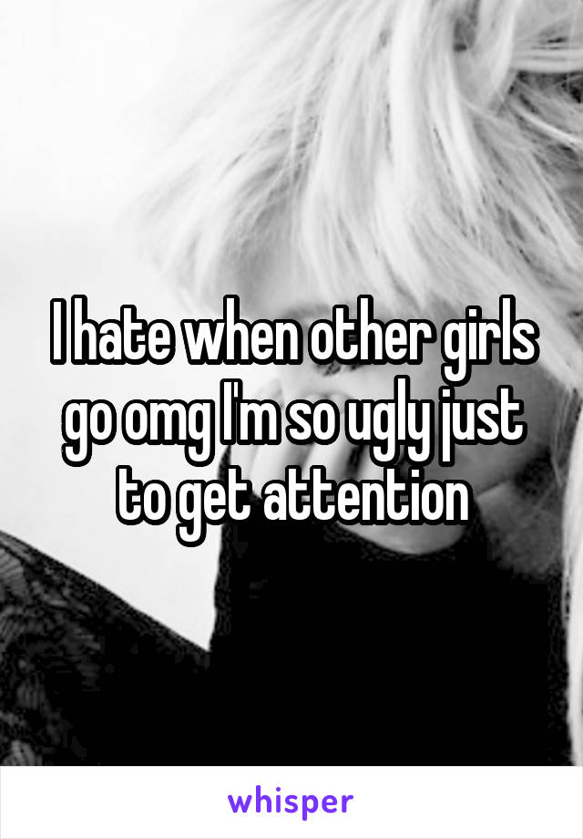 I hate when other girls go omg I'm so ugly just to get attention