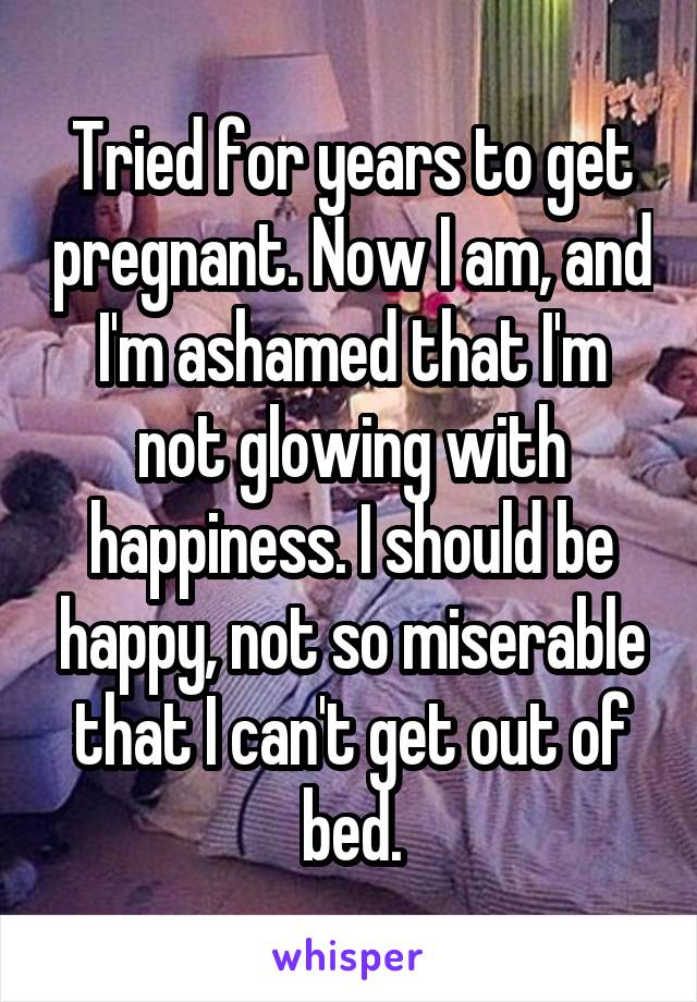 Tried for years to get pregnant. Now I am, and I'm ashamed that I'm not glowing with happiness. I should be happy, not so miserable that I can't get out of bed.