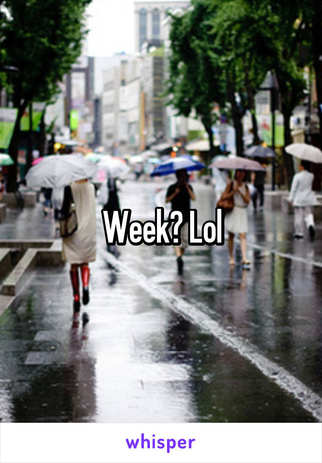 Week? Lol