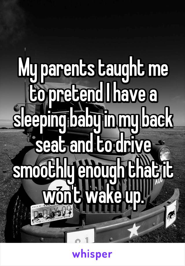 My parents taught me to pretend I have a sleeping baby in my back seat and to drive smoothly enough that it won't wake up.