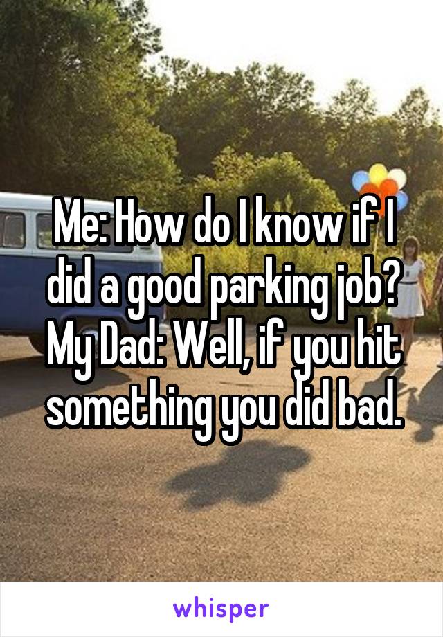Me: How do I know if I did a good parking job?
My Dad: Well, if you hit something you did bad.