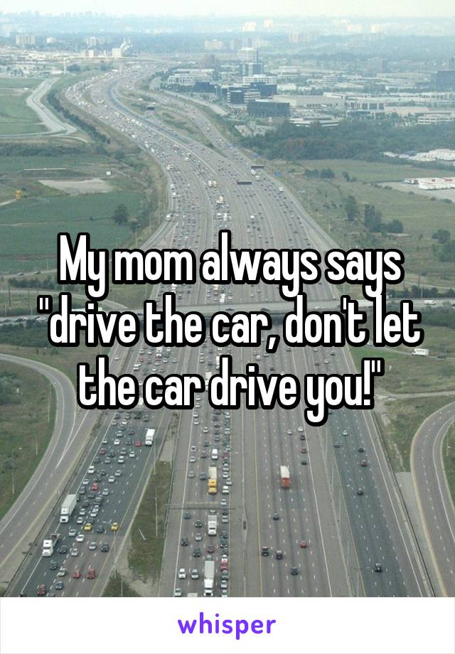 My mom always says "drive the car, don't let the car drive you!"