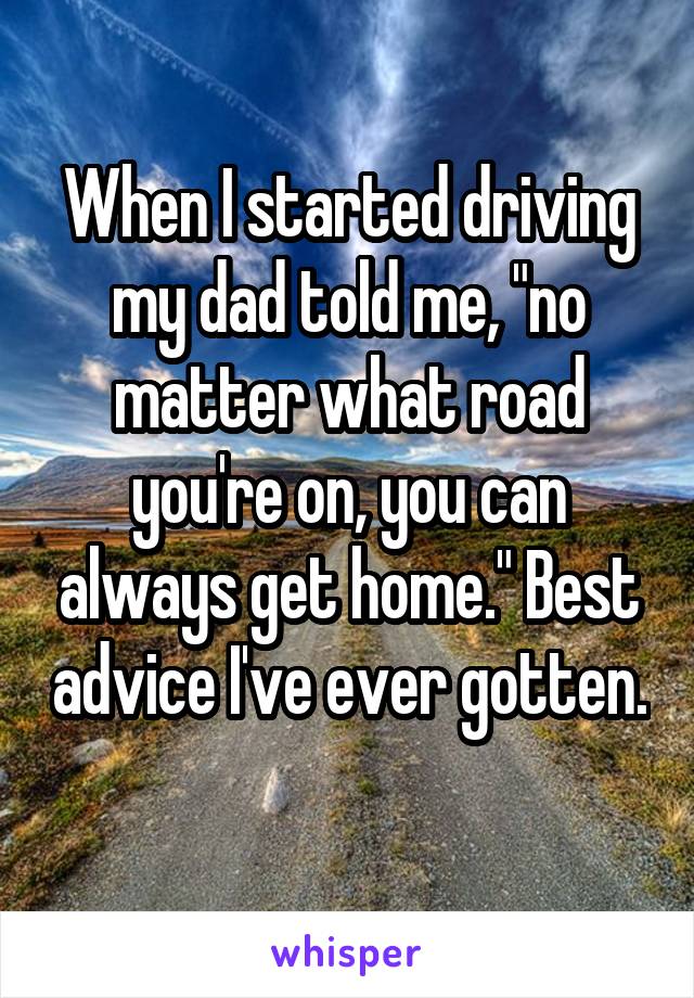 When I started driving my dad told me, "no matter what road you're on, you can always get home." Best advice I've ever gotten. 