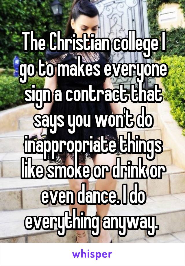The Christian college I go to makes everyone sign a contract that says you won't do inappropriate things like smoke or drink or even dance. I do everything anyway. 