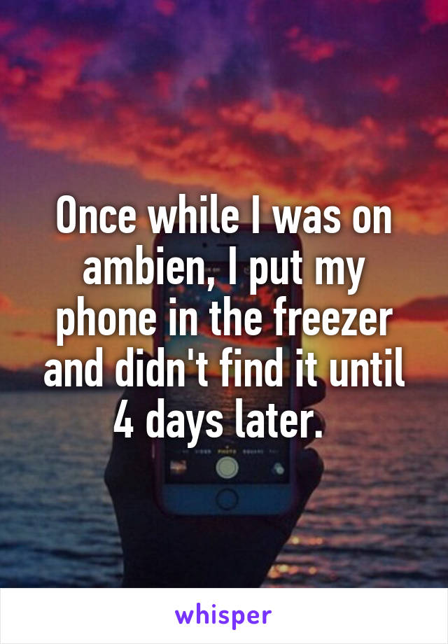 Once while I was on ambien, I put my phone in the freezer and didn't find it until 4 days later. 