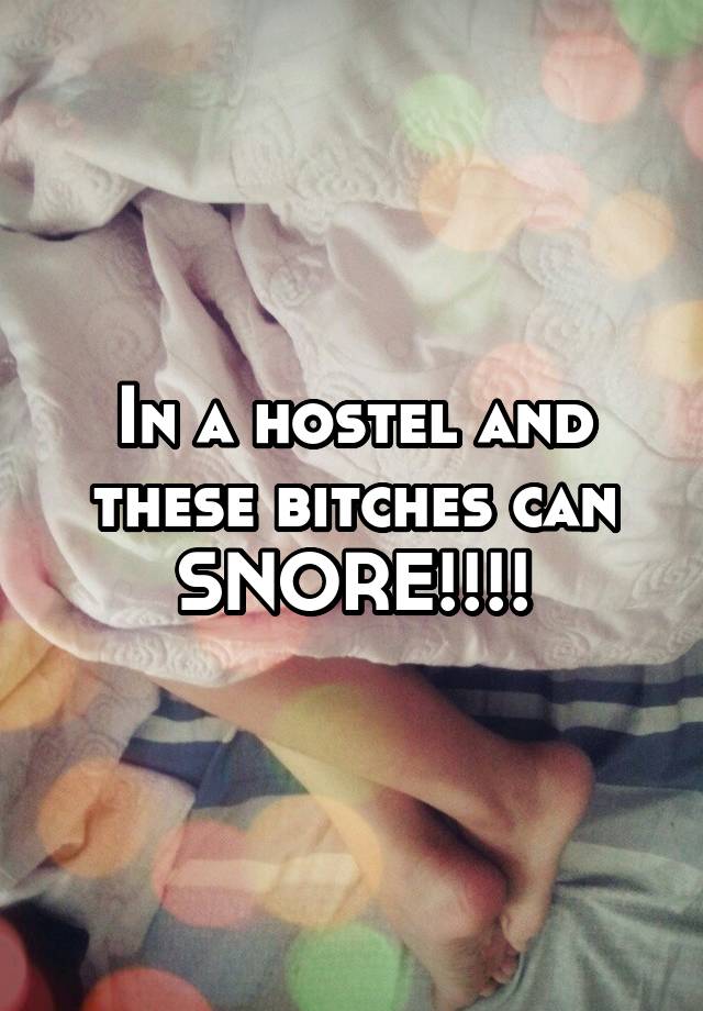 In a hostel and these bitches can SNORE!!!!