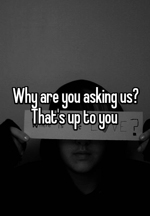 why-are-you-asking-us-that-s-up-to-you