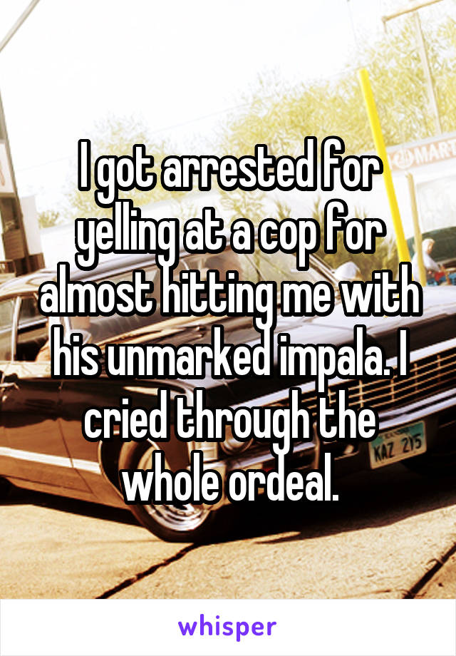 I got arrested for yelling at a cop for almost hitting me with his unmarked impala. I cried through the whole ordeal.