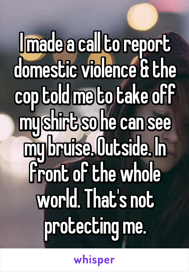 I made a call to report domestic violence & the cop told me to take off my shirt so he can see my bruise. Outside. In front of the whole world. That's not protecting me.