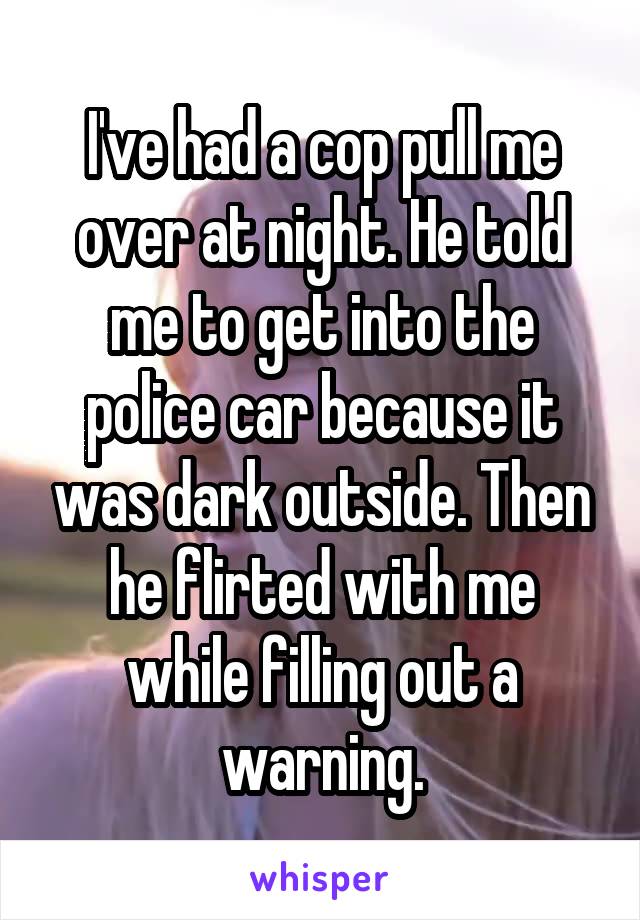I've had a cop pull me over at night. He told me to get into the police car because it was dark outside. Then he flirted with me while filling out a warning.