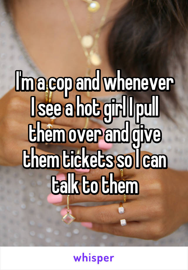 I'm a cop and whenever I see a hot girl I pull them over and give them tickets so I can talk to them