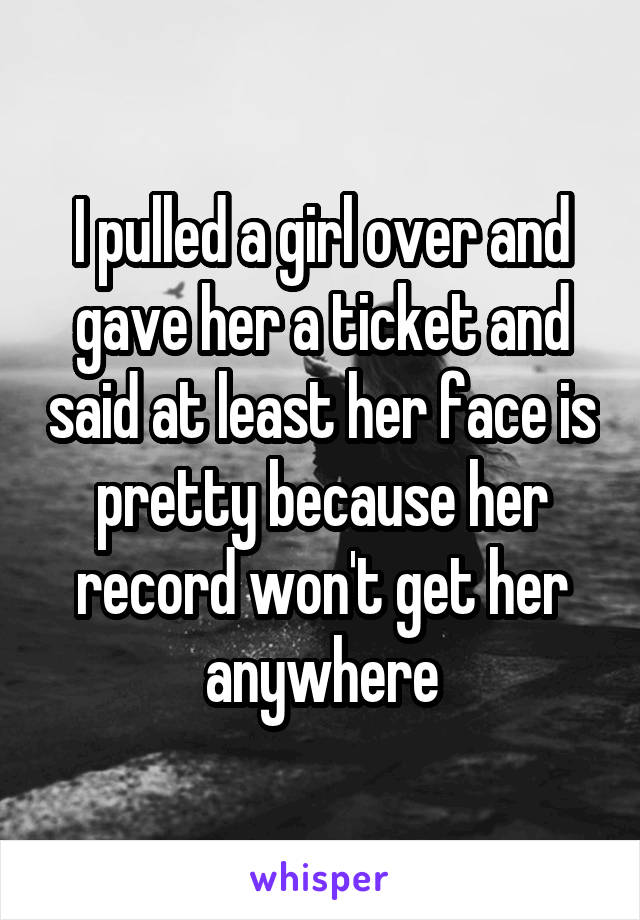 I pulled a girl over and gave her a ticket and said at least her face is pretty because her record won't get her anywhere