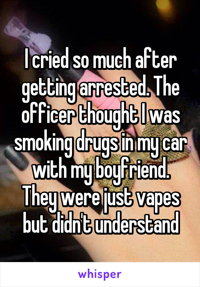 I cried so much after getting arrested. The officer thought I was smoking drugs in my car with my boyfriend. They were just vapes but didn't understand