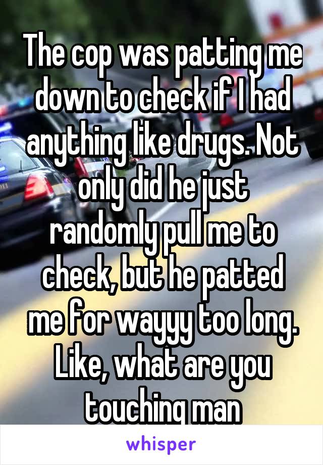 The cop was patting me down to check if I had anything like drugs. Not only did he just randomly pull me to check, but he patted me for wayyy too long. Like, what are you touching man