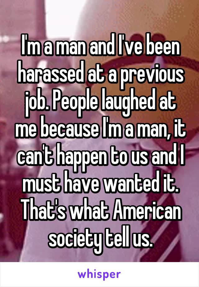 I'm a man and I've been harassed at a previous job. People laughed at me because I'm a man, it can't happen to us and I must have wanted it. That's what American society tell us.