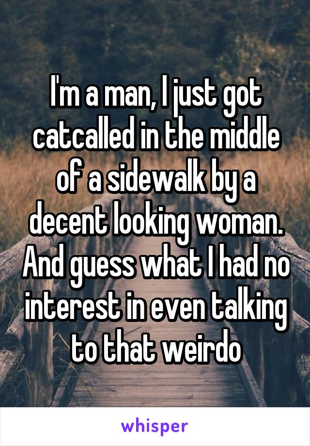 I'm a man, I just got catcalled in the middle of a sidewalk by a decent looking woman. And guess what I had no interest in even talking to that weirdo