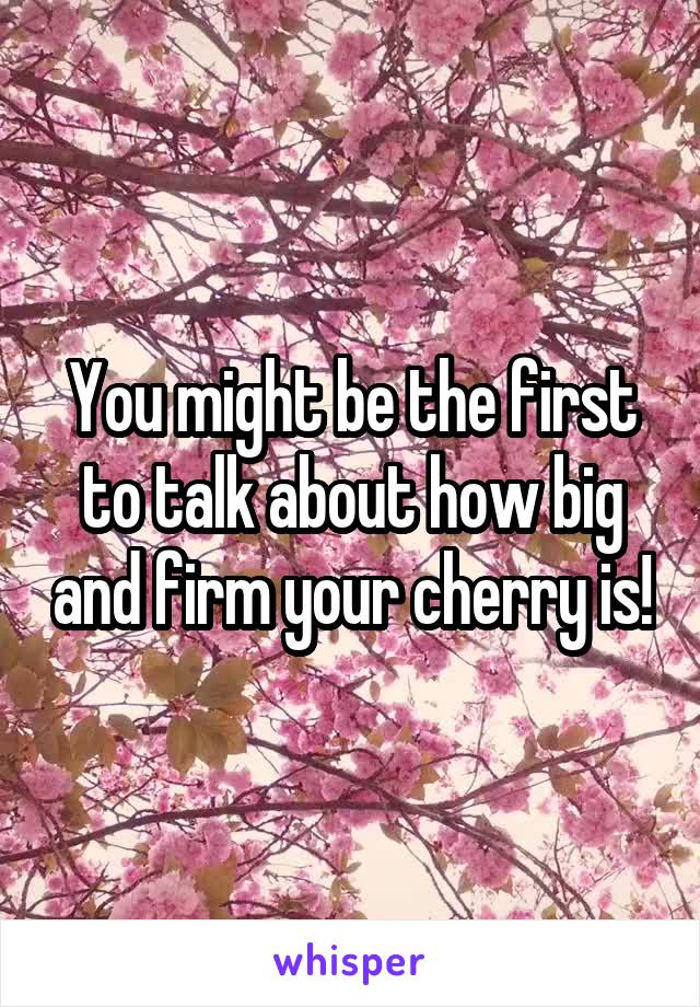 You might be the first to talk about how big and firm your cherry is!