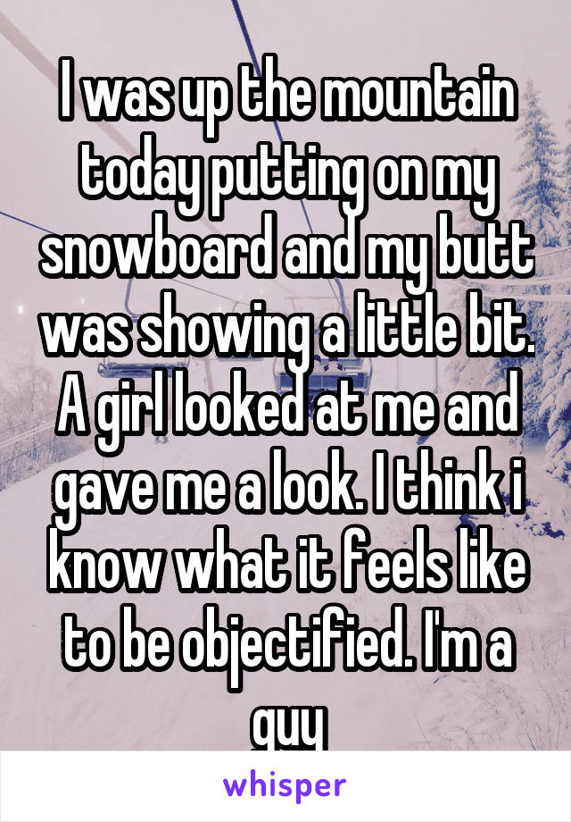 I was up the mountain today putting on my snowboard and my butt was showing a little bit. A girl looked at me and gave me a look. I think i know what it feels like to be objectified. I'm a guy