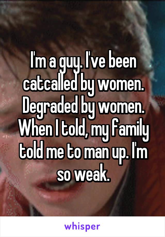 I'm a guy. I've been catcalled by women. Degraded by women. When I told, my family told me to man up. I'm so weak.